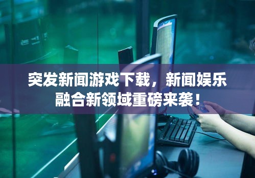 突發(fā)新聞?dòng)螒蛳螺d，新聞娛樂(lè)融合新領(lǐng)域重磅來(lái)襲！