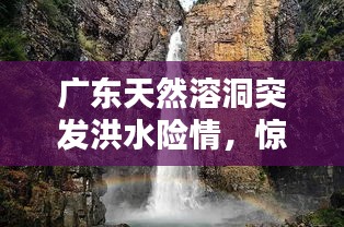 廣東天然溶洞突發(fā)洪水險(xiǎn)情，驚險(xiǎn)瞬間全記錄！