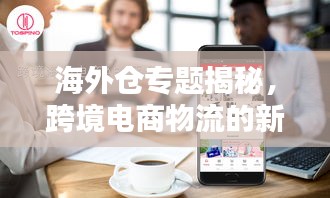 海外倉(cāng)專(zhuān)題揭秘，跨境電商物流的新領(lǐng)域探索