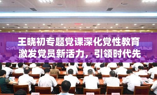 王曉初專題黨課深化黨性教育 激發(fā)黨員新活力，引領(lǐng)時代先鋒！