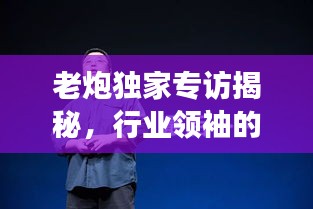 老炮獨(dú)家專訪揭秘，行業(yè)領(lǐng)袖的獨(dú)到見解與非凡人生故事