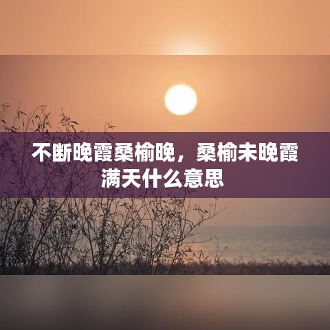 不斷晚霞桑榆晚，桑榆未晚霞滿天什么意思 