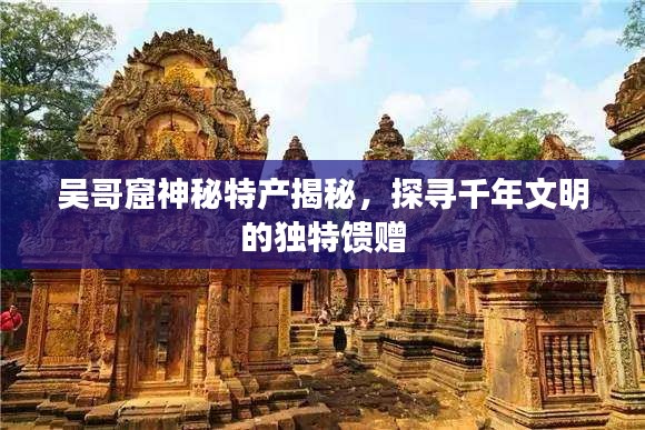 吳哥窟神秘特產(chǎn)揭秘，探尋千年文明的獨特饋贈