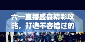 六一直播盛宴精彩攻略，打造不容錯過的直播節(jié)目