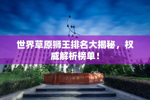 世界草原獅王排名大揭秘，權(quán)威解析榜單！