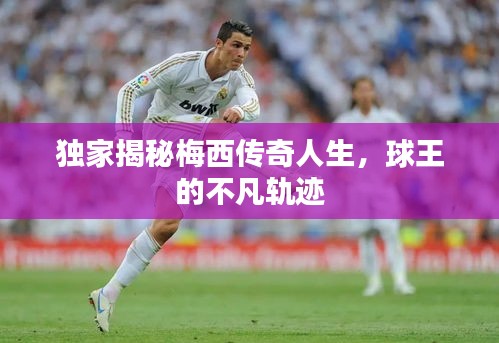 獨家揭秘梅西傳奇人生，球王的不凡軌跡