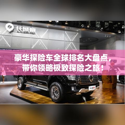 豪華探險車全球排名大盤點，帶你領(lǐng)略極致探險之旅！