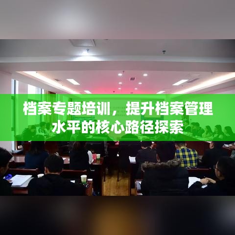 檔案專題培訓(xùn)，提升檔案管理水平的核心路徑探索