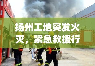 揚(yáng)州工地突發(fā)火災(zāi)，緊急救援行動迅速啟動，火勢得到控制