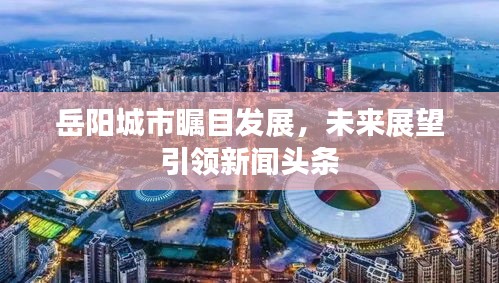 岳陽城市矚目發(fā)展，未來展望引領(lǐng)新聞頭條