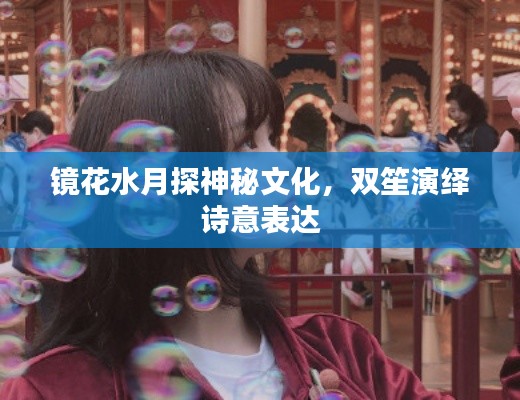 鏡花水月探神秘文化，雙笙演繹詩意表達(dá)