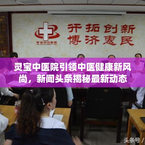 靈寶中醫(yī)院引領(lǐng)中醫(yī)健康新風(fēng)尚，新聞?lì)^條揭秘最新動(dòng)態(tài)